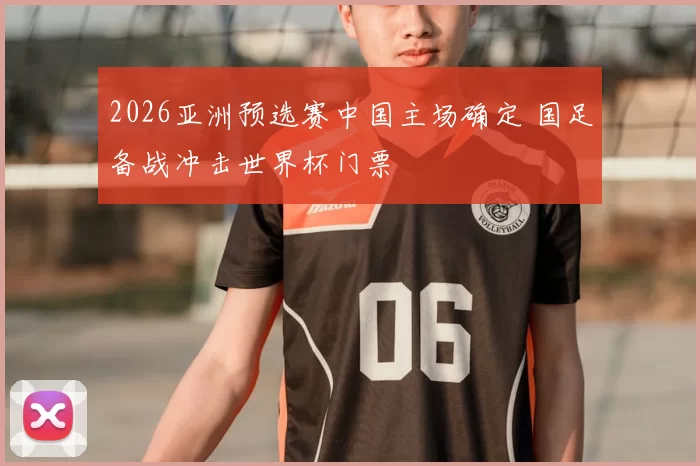 2026亚洲预选赛中国主场确定 国足备战冲击世界杯门票