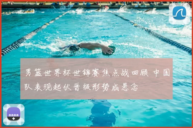 男篮世界杯世锦赛焦点战回顾 中国队表现起伏晋级形势成悬念