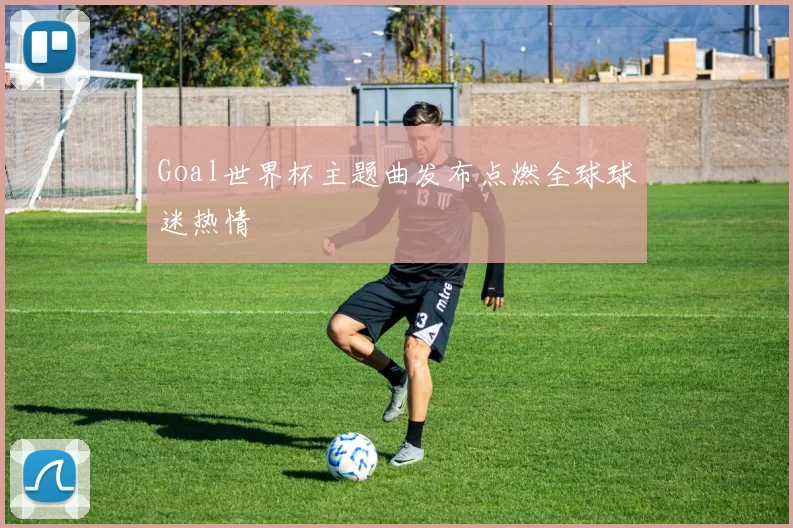 Goal世界杯主题曲发布点燃全球球迷热情