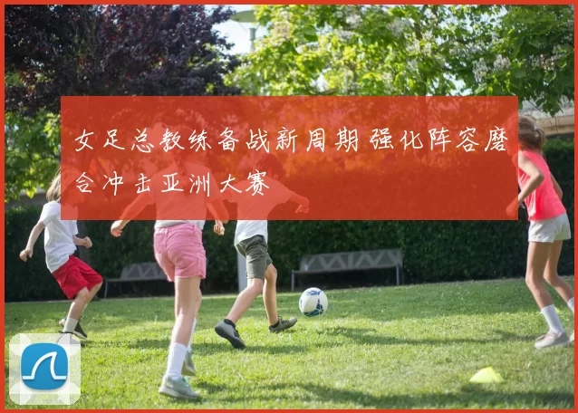 女足总教练备战新周期 强化阵容磨合冲击亚洲大赛