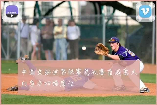 中国女排世界联赛总决赛首战意大利争夺四强席位