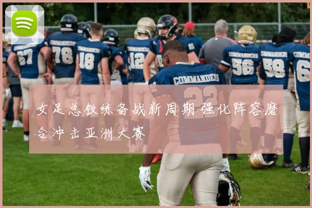 女足总教练备战新周期 强化阵容磨合冲击亚洲大赛