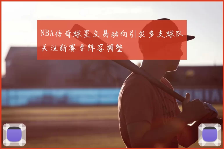 NBA传奇球星交易动向引发多支球队关注新赛季阵容调整