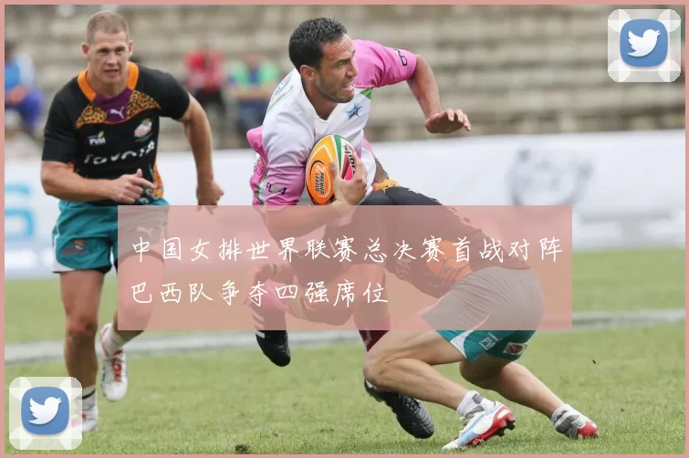 中国女排世界联赛总决赛首战对阵巴西队争夺四强席位