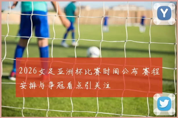 2026女足亚洲杯比赛时间公布 赛程安排与争冠看点引关注