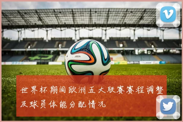 世界杯期间欧洲五大联赛赛程调整及球员体能分配情况