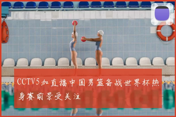 CCTV5加直播中国男篮备战世界杯热身赛前景受关注