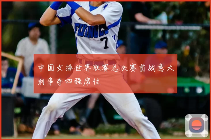 中国女排世界联赛总决赛首战意大利争夺四强席位