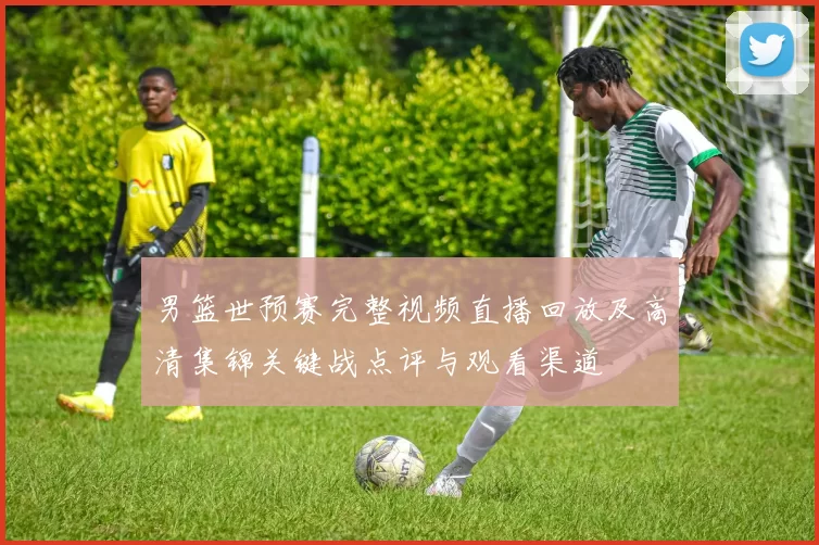 男篮世预赛完整视频直播回放及高清集锦关键战点评与观看渠道