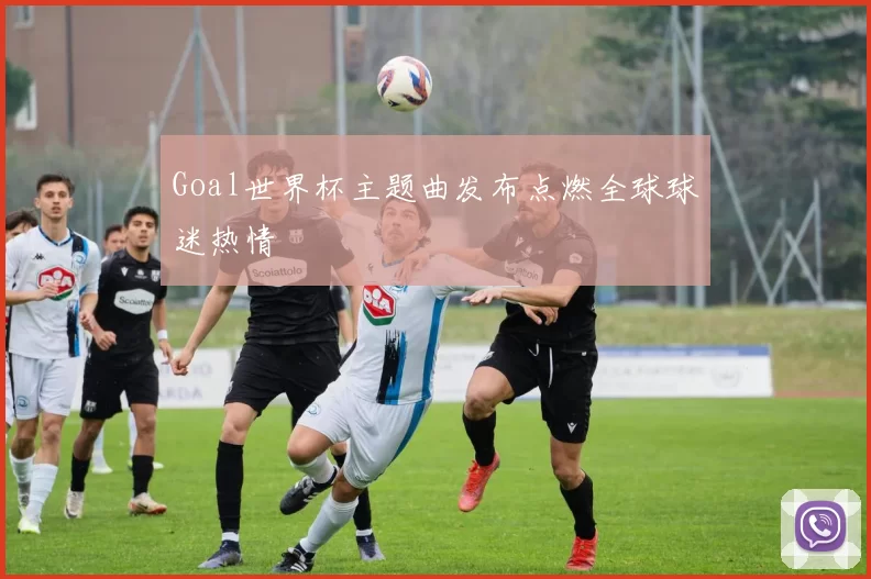 Goal世界杯主题曲发布点燃全球球迷热情