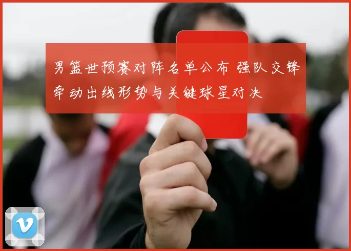 男篮世预赛对阵名单公布 强队交锋牵动出线形势与关键球星对决