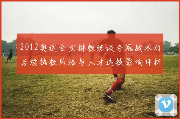 2012奥运会女排教练谈夺冠战术对后续执教风格与人才选拔影响评析