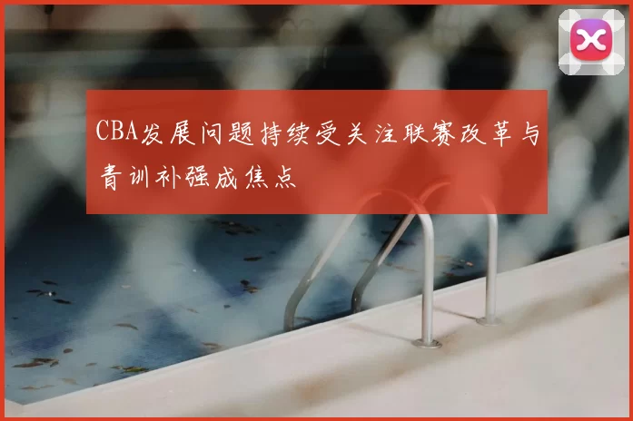 CBA发展问题持续受关注联赛改革与青训补强成焦点