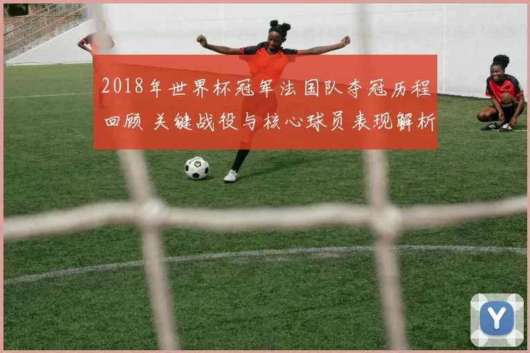 2018年世界杯冠军法国队夺冠历程回顾 关键战役与核心球员表现解析