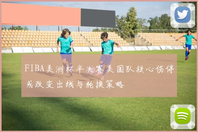 FIBA美洲杯半决赛美国队核心伤停或改变出线与轮换策略