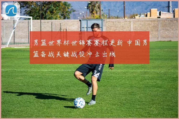 男篮世界杯世锦赛赛程更新 中国男篮备战关键战役冲击出线