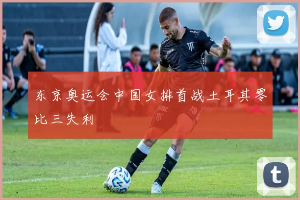 东京奥运会中国女排首战土耳其零比三失利