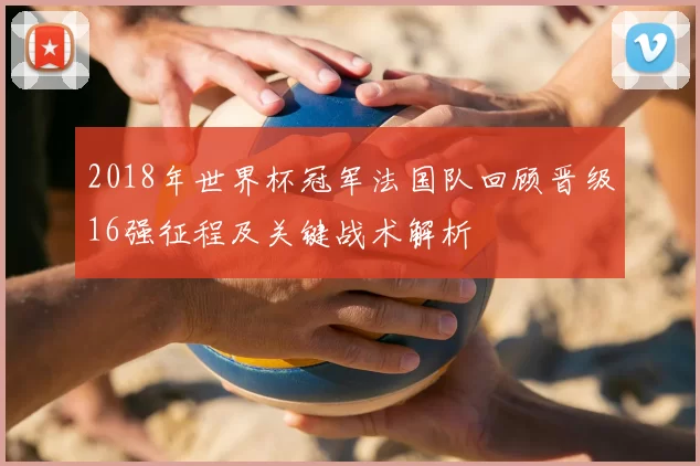 2018年世界杯冠军法国队回顾晋级16强征程及关键战术解析