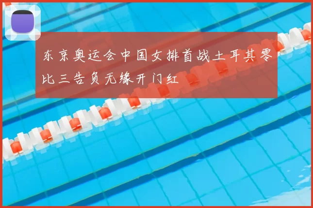 东京奥运会中国女排首战土耳其零比三告负无缘开门红