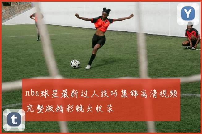 nba球星最新过人技巧集锦高清视频完整版精彩镜头收录
