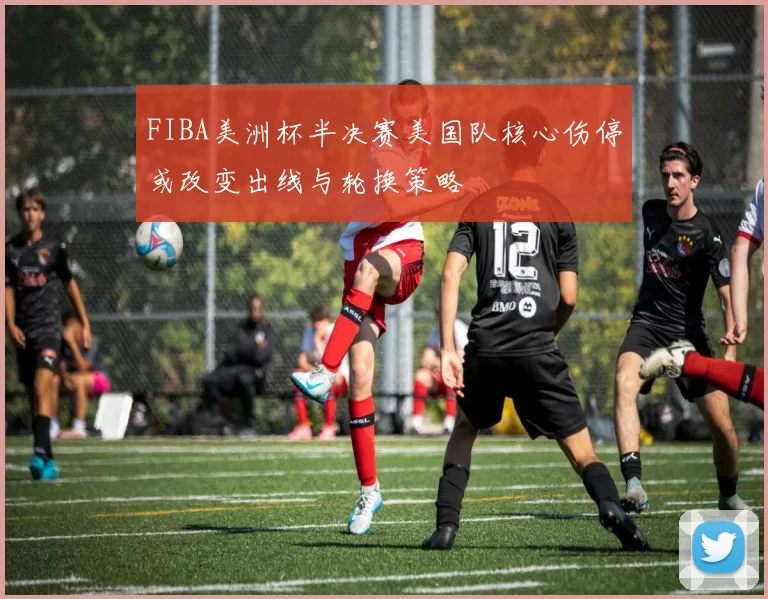 FIBA美洲杯半决赛美国队核心伤停或改变出线与轮换策略