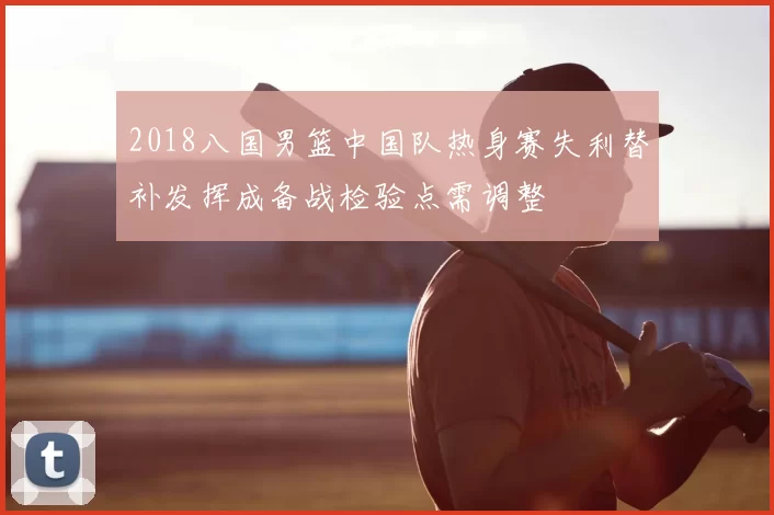 2018八国男篮中国队热身赛失利替补发挥成备战检验点需调整