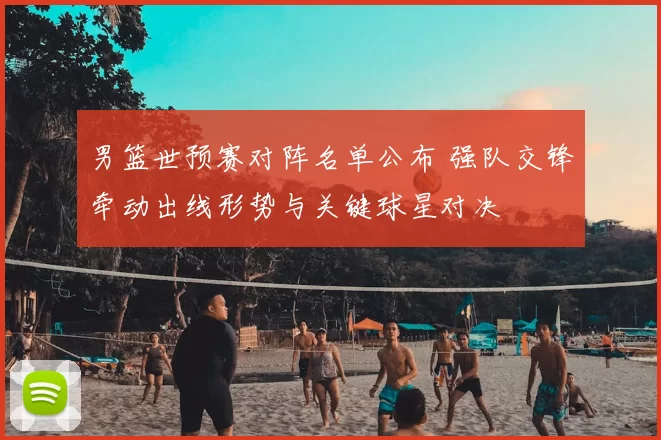 男篮世预赛对阵名单公布 强队交锋牵动出线形势与关键球星对决