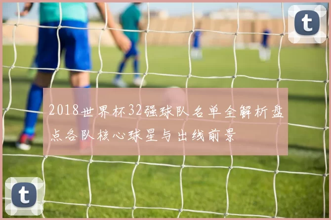 2018世界杯32强球队名单全解析盘点各队核心球星与出线前景