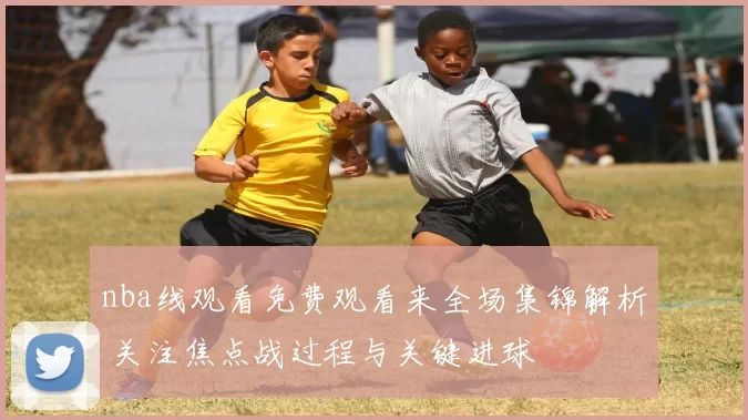 nba线观看免费观看来全场集锦解析 关注焦点战过程与关键进球