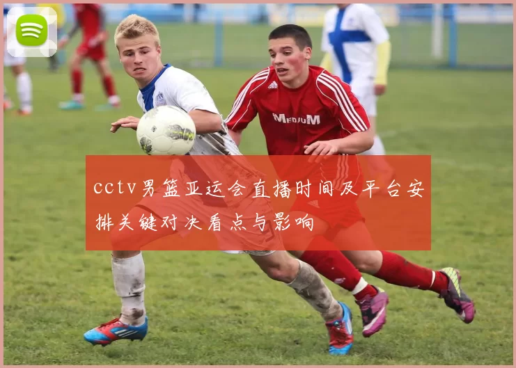 cctv男篮亚运会直播时间及平台安排关键对决看点与影响