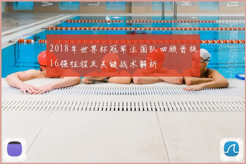 2018年世界杯冠军法国队回顾晋级16强征程及关键战术解析