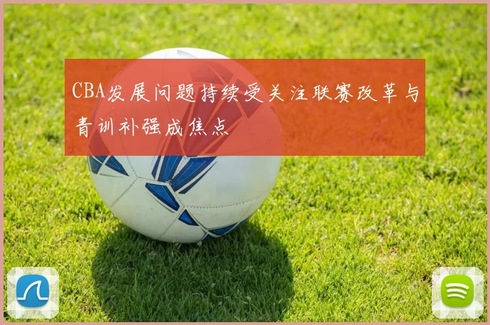 CBA发展问题持续受关注联赛改革与青训补强成焦点