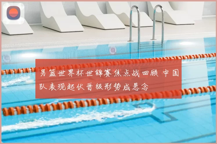 男篮世界杯世锦赛焦点战回顾 中国队表现起伏晋级形势成悬念