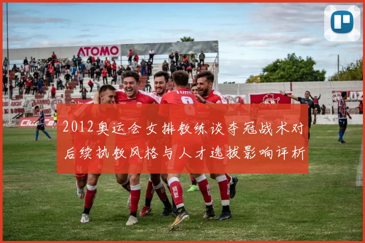 2012奥运会女排教练谈夺冠战术对后续执教风格与人才选拔影响评析