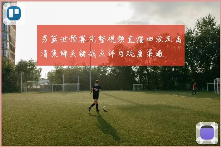 男篮世预赛完整视频直播回放及高清集锦关键战点评与观看渠道