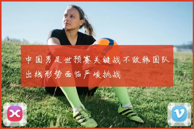 中国男足世预赛关键战不敌韩国队出线形势面临严峻挑战