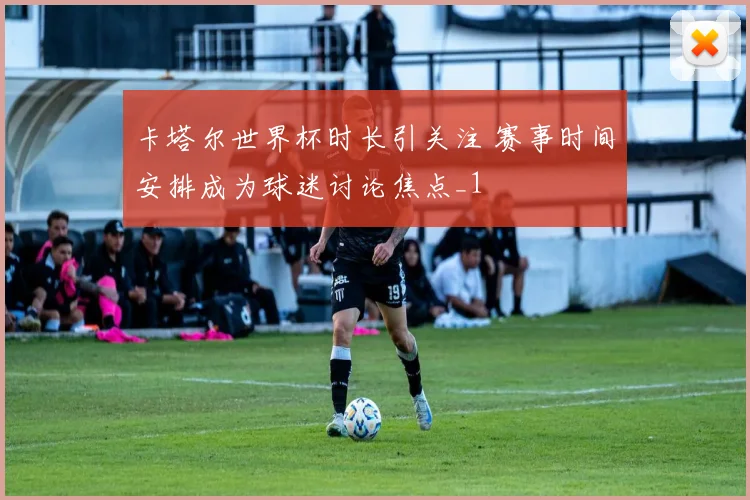 卡塔尔世界杯时长引关注 赛事时间安排成为球迷讨论焦点_1