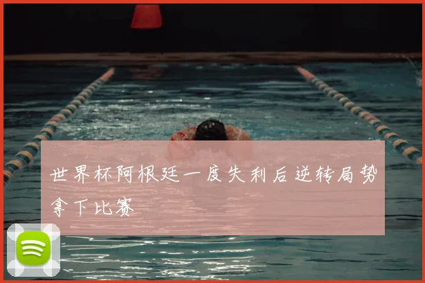 世界杯阿根廷一度失利后逆转局势拿下比赛