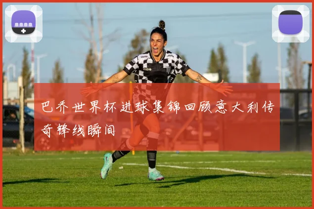 巴乔世界杯进球集锦回顾意大利传奇锋线瞬间