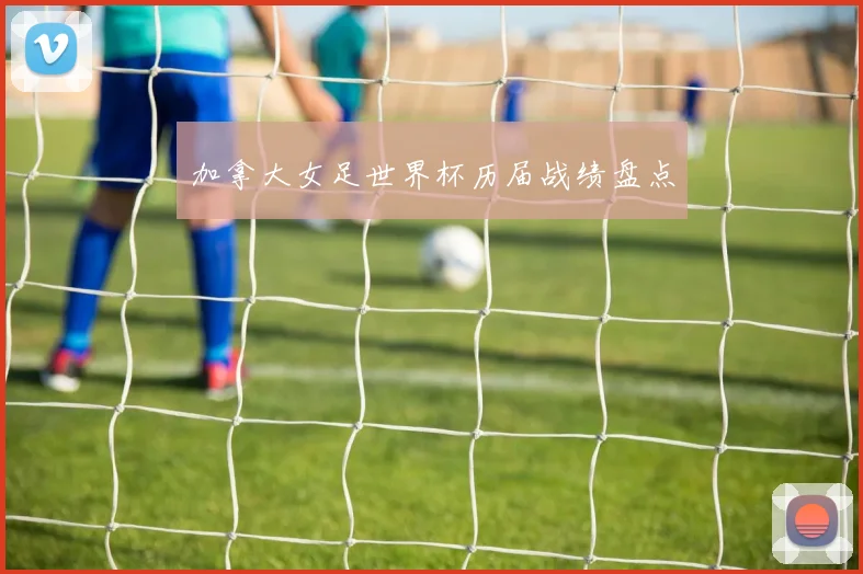 加拿大女足世界杯历届战绩盘点