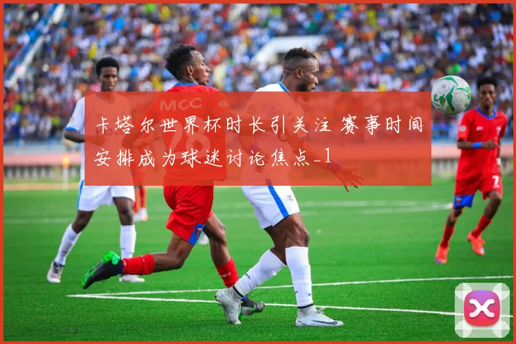 卡塔尔世界杯时长引关注 赛事时间安排成为球迷讨论焦点_1
